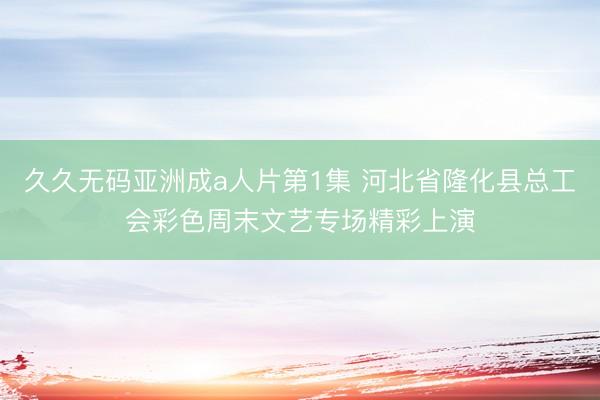 久久无码亚洲成a人片第1集 河北省隆化县总工会彩色周末文艺专场精彩上演
