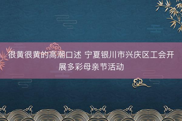 很黄很黄的高潮口述 宁夏银川市兴庆区工会开展多彩母亲节活动
