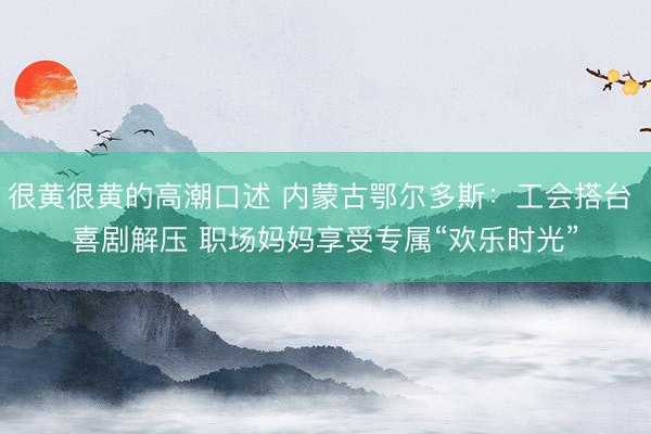 很黄很黄的高潮口述 内蒙古鄂尔多斯：工会搭台 喜剧解压 职场妈妈享受专属“欢乐时光”