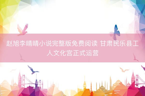 赵旭李晴晴小说完整版免费阅读 甘肃民乐县工人文化宫正式运营