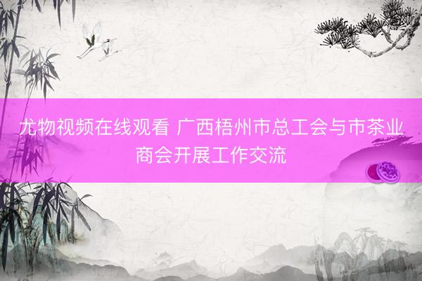 尤物视频在线观看 广西梧州市总工会与市茶业商会开展工作交流
