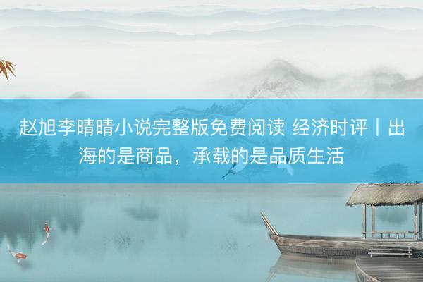 赵旭李晴晴小说完整版免费阅读 经济时评丨出海的是商品，承载的是品质生活