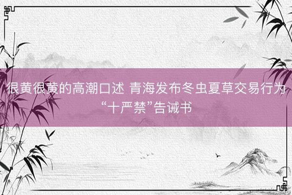 很黄很黄的高潮口述 青海发布冬虫夏草交易行为“十严禁”告诫书