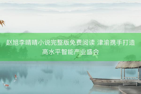 赵旭李晴晴小说完整版免费阅读 津渝携手打造高水平智能产业盛会