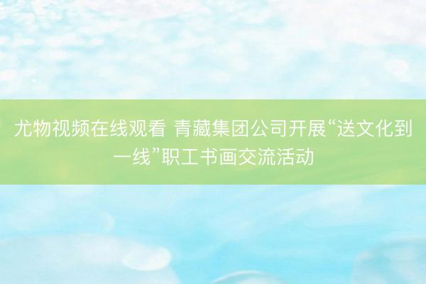 尤物视频在线观看 青藏集团公司开展“送文化到一线”职工书画交流活动