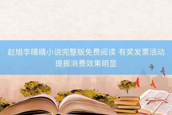 赵旭李晴晴小说完整版免费阅读 有奖发票活动提振消费效果明显