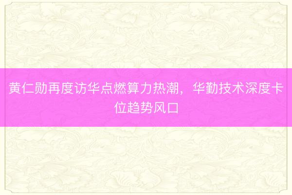 黄仁勋再度访华点燃算力热潮，华勤技术深度卡位趋势风口