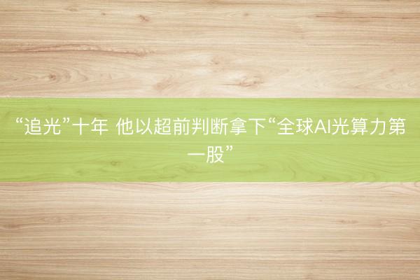 “追光”十年 他以超前判断拿下“全球AI光算力第一股”