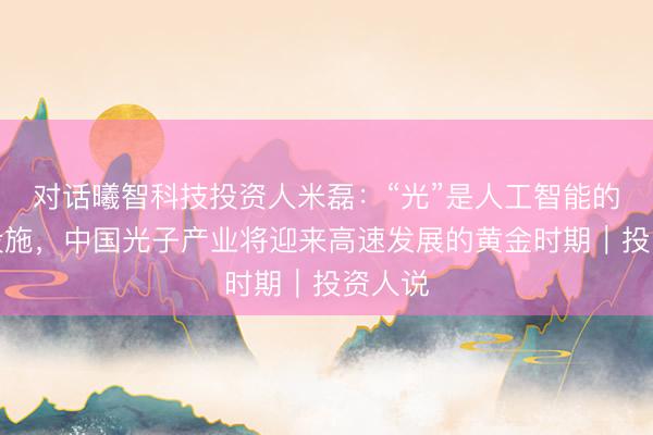 对话曦智科技投资人米磊：“光”是人工智能的基础设施，中国光子产业将迎来高速发展的黄金时期｜投资人说