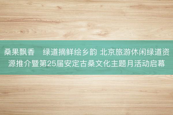 桑果飘香・绿道摘鲜绘乡韵 北京旅游休闲绿道资源推介暨第25届安定古桑文化主题月活动启幕