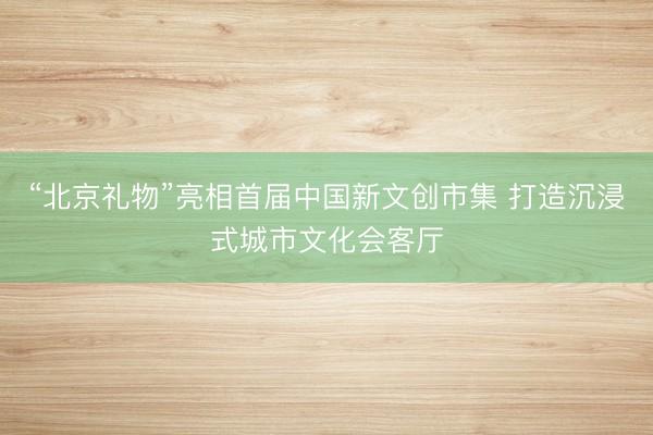 “北京礼物”亮相首届中国新文创市集 打造沉浸式城市文化会客厅