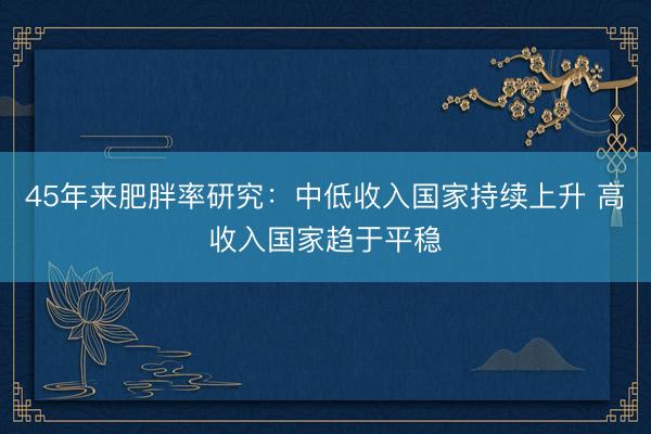 45年来肥胖率研究：中低收入国家持续上升 高收入国家趋于平稳