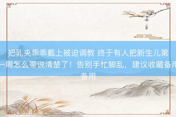 把乳夹乖乖戴上被迫调教 终于有人把新生儿第一周怎么带说清楚了！告别手忙脚乱，建议收藏备用