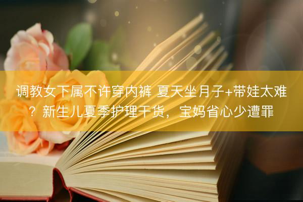 调教女下属不许穿内裤 夏天坐月子+带娃太难？新生儿夏季护理干货，宝妈省心少遭罪