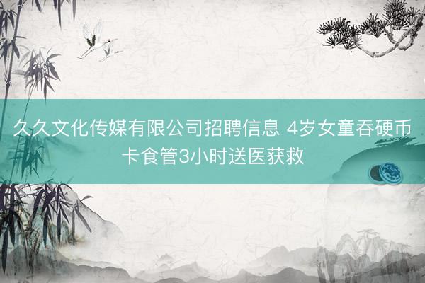久久文化传媒有限公司招聘信息 4岁女童吞硬币卡食管3小时送医获救