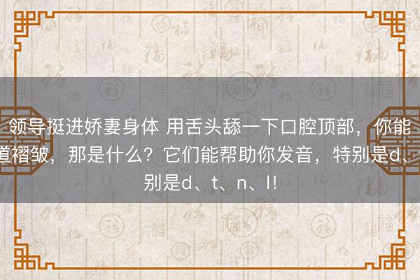 领导挺进娇妻身体 用舌头舔一下口腔顶部,你能舔到几道褶皱,那是什么?它们能帮助你发音,特别是d、t、n、l!