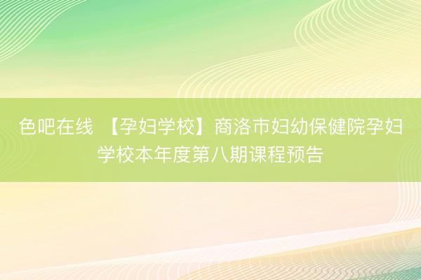 色吧在线 【孕妇学校】商洛市妇幼保健院孕妇学校本年度第八期课程预告
