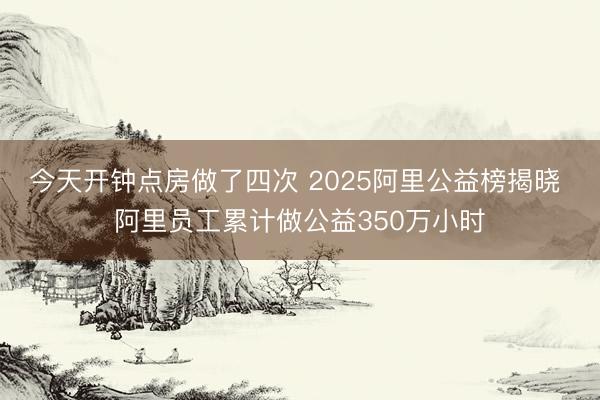今天开钟点房做了四次 2025阿里公益榜揭晓 阿里员工累计做公益350万小时