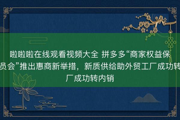 啦啦啦在线观看视频大全 拼多多“商家权益保护委员会”推出惠商新举措,新质供给助外贸工厂成功转内销