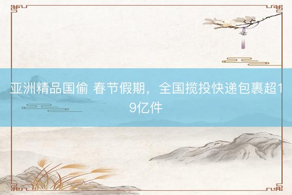 亚洲精品国偷 春节假期，全国揽投快递包裹超19亿件