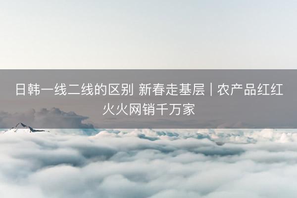 日韩一线二线的区别 新春走基层 | 农产品红红火火网销千万家