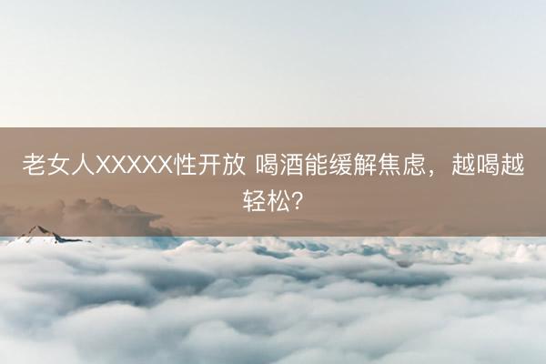老女人XXXXX性开放 喝酒能缓解焦虑，越喝越轻松？