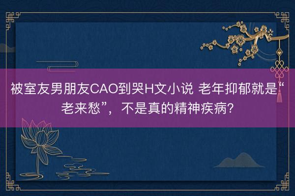 被室友男朋友CAO到哭H文小说 老年抑郁就是“老来愁”，不是真的精神疾病？