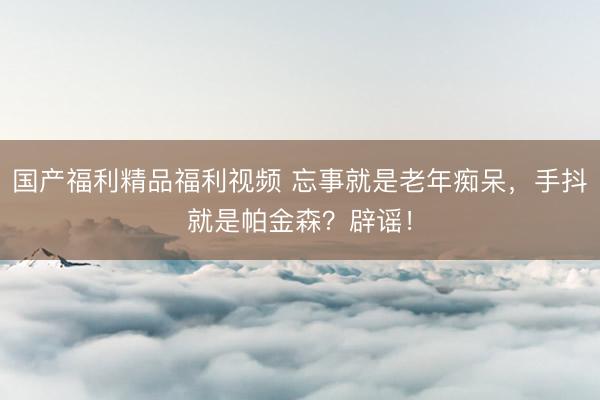 国产福利精品福利视频 忘事就是老年痴呆，手抖就是帕金森？辟谣！