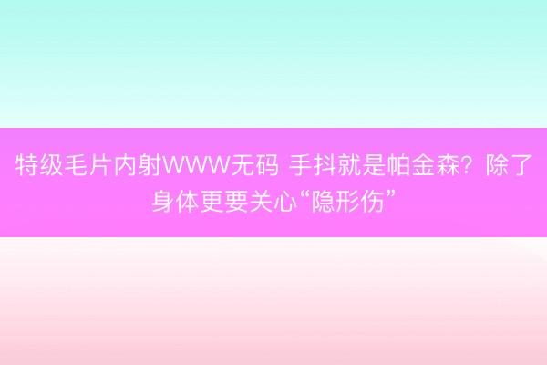 特级毛片内射WWW无码 手抖就是帕金森？除了身体更要关心“隐形伤”