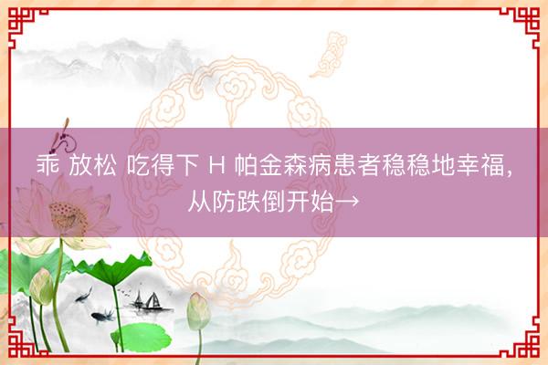 乖 放松 吃得下 H 帕金森病患者稳稳地幸福，从防跌倒开始→