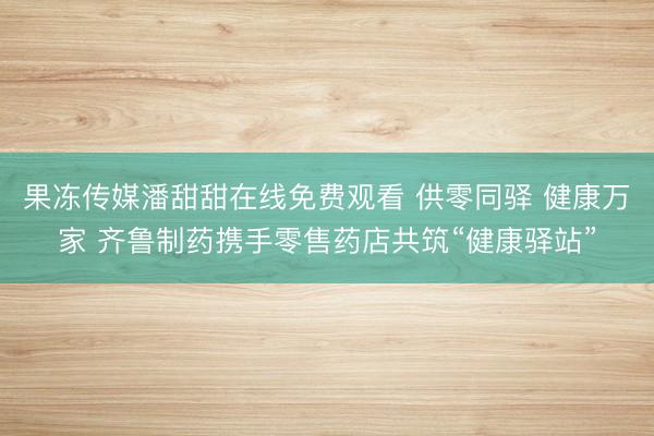 果冻传媒潘甜甜在线免费观看 供零同驿 健康万家 齐鲁制药携手零售药店共筑“健康驿站”