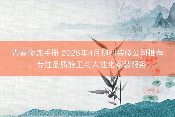 青春修炼手册 2026年4月柳州装修公司推荐，专注品质施工与人性化家装服务