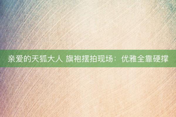 亲爱的天狐大人 旗袍摆拍现场：优雅全靠硬撑