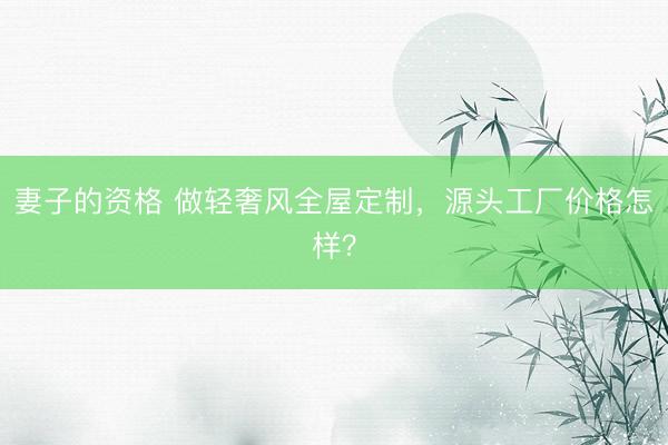 妻子的资格 做轻奢风全屋定制，源头工厂价格怎样？