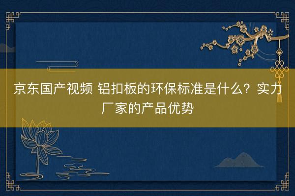 京东国产视频 铝扣板的环保标准是什么?实力厂家的产品优势