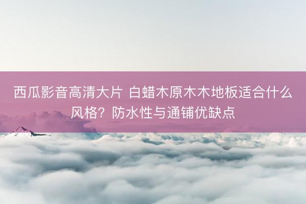 西瓜影音高清大片 白蜡木原木木地板适合什么风格？防水性与通铺优缺点
