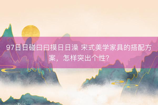 97日日碰曰曰摸日日澡 宋式美学家具的搭配方案，怎样突出个性？
