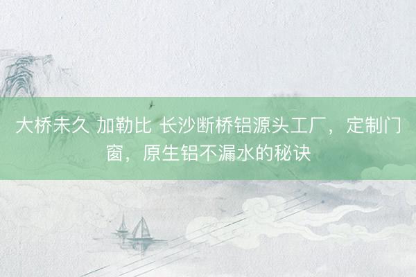 大桥未久 加勒比 长沙断桥铝源头工厂，定制门窗，原生铝不漏水的秘诀