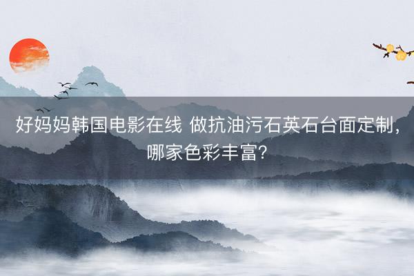 好妈妈韩国电影在线 做抗油污石英石台面定制，哪家色彩丰富？