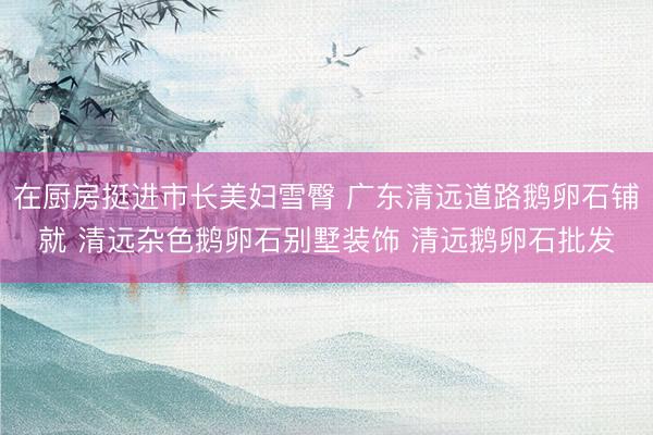 在厨房挺进市长美妇雪臀 广东清远道路鹅卵石铺就 清远杂色鹅卵石别墅装饰 清远鹅卵石批发