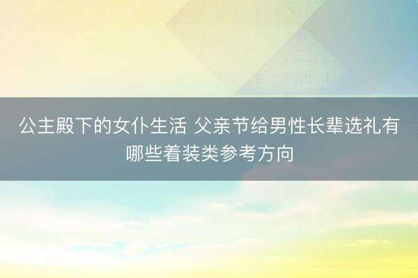 公主殿下的女仆生活 父亲节给男性长辈选礼有哪些着装类参考方向