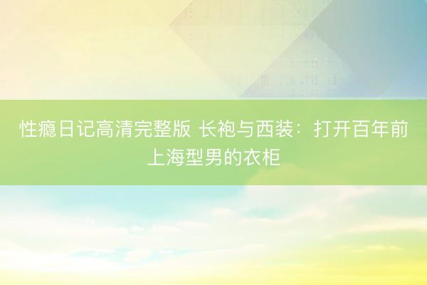 性瘾日记高清完整版 长袍与西装：打开百年前上海型男的衣柜