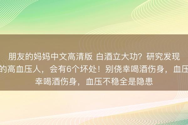 朋友的妈妈中文高清版 白酒立大功？研究发现：经常喝白酒的高血压人，会有6个坏处！别侥幸喝酒伤身，血压不稳全是隐患