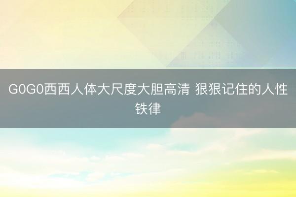 G0G0西西人体大尺度大胆高清 狠狠记住的人性铁律