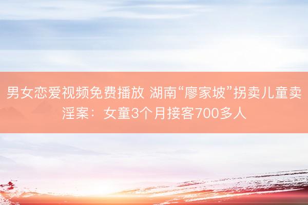 男女恋爱视频免费播放 湖南“廖家坡”拐卖儿童卖淫案:女童3个月接客700多人