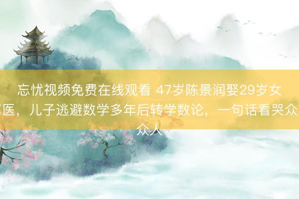 忘忧视频免费在线观看 47岁陈景润娶29岁女军医，儿子逃避数学多年后转学数论，一句话看哭众人
