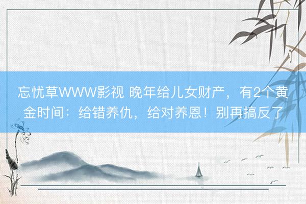 忘忧草WWW影视 晚年给儿女财产，有2个黄金时间：给错养仇，给对养恩！别再搞反了