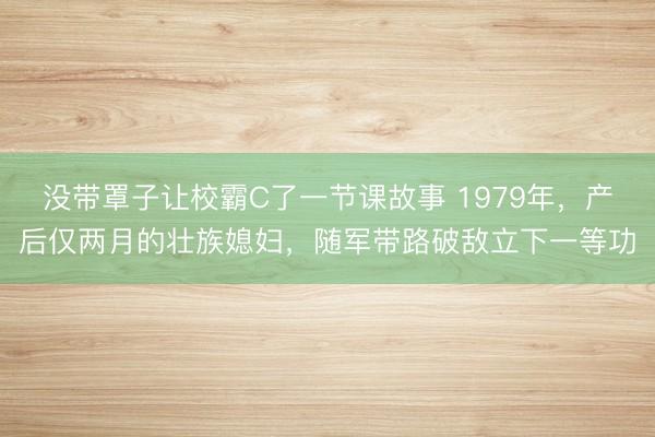 没带罩子让校霸C了一节课故事 1979年,产后仅两月的壮族媳妇,随军带路破敌立下一等功