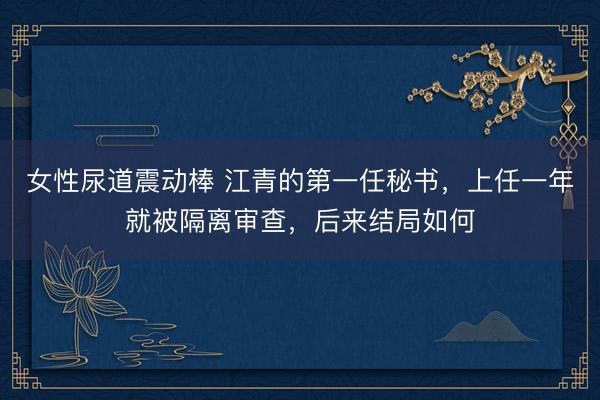女性尿道震动棒 江青的第一任秘书,上任一年就被隔离审查,后来结局如何