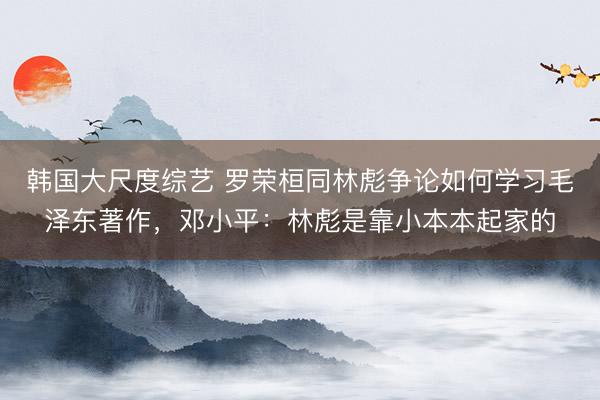韩国大尺度综艺 罗荣桓同林彪争论如何学习毛泽东著作,邓小平:林彪是靠小本本起家的